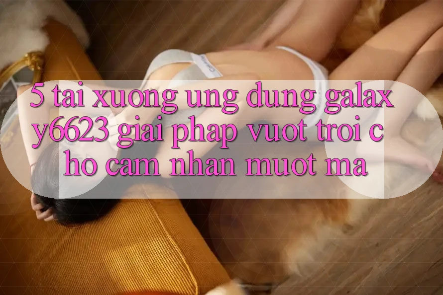 5. Tải xuống Ứng dụng Galaxy6623 - Giải Pháp Vượt trội Cho Cảm nhận Mượt Mà 5. Tải xuống Ứng dụng Galaxy6623 - Giải Pháp Vượt trội Cho Cảm nhận Mượt Mà