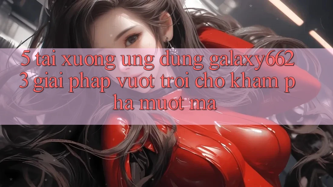 5. Tải xuống Ứng dụng Galaxy6623 - Giải Pháp Vượt Trội Cho Khám phá Mượt mà 5. Tải xuống Ứng dụng Galaxy6623 - Giải Pháp Vượt Trội Cho Khám phá Mượt mà