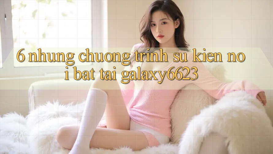 6. Những Chương Trình Sự kiện Nổi Bật Tại Galaxy6623 6. Những Chương Trình Sự kiện Nổi Bật Tại Galaxy6623