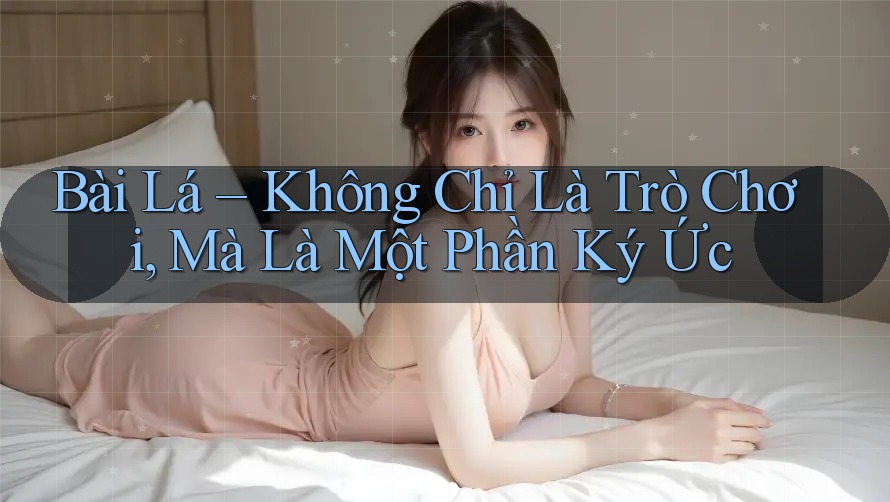 Bài Lá – Không Chỉ Là Trò Chơi, Mà Là Một Phần Ký Ức Bài Lá – Không Chỉ Là Trò Chơi, Mà Là Một Phần Ký Ức