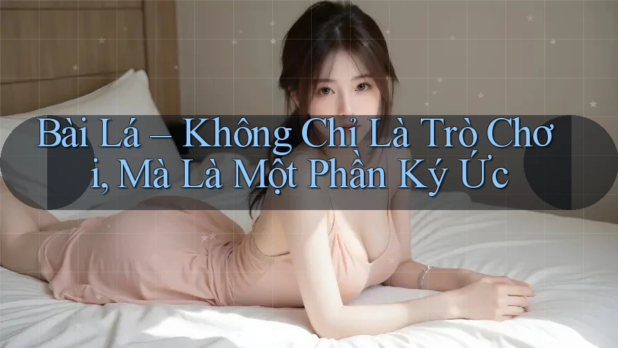 Bài Lá – Không Chỉ Là Trò Chơi, Mà Là Một Phần Ký Ức Bài Lá – Không Chỉ Là Trò Chơi, Mà Là Một Phần Ký Ức