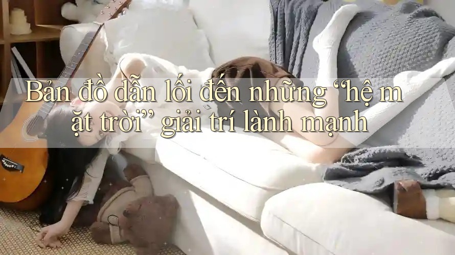 Bản đồ dẫn lối đến những “hệ mặt trời” giải trí lành mạnh