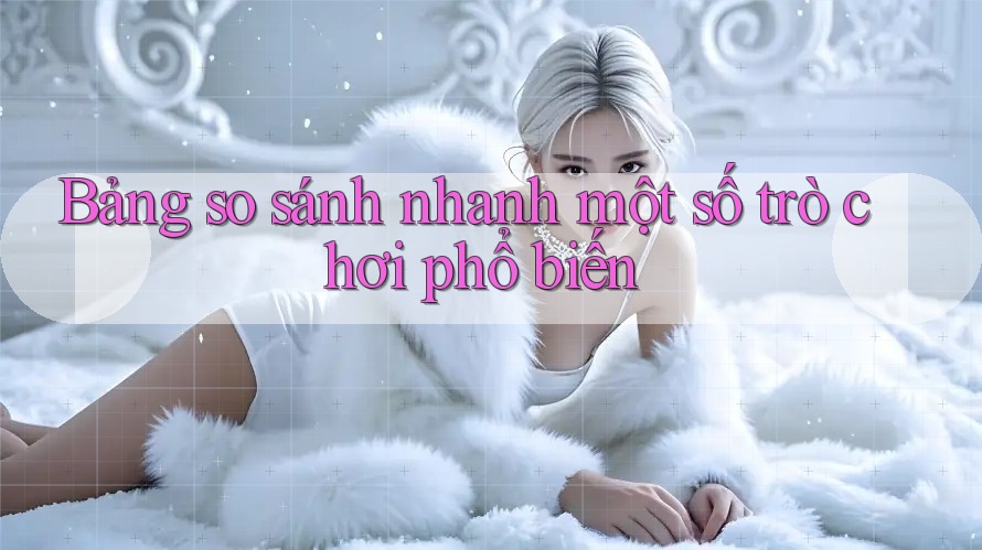Bảng so sánh nhanh một số trò chơi phổ biến Bảng so sánh nhanh một số trò chơi phổ biến