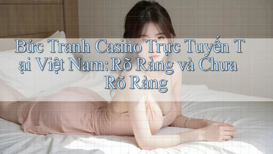 Bức Tranh Casino Trực Tuyến Tại Việt Nam: Rõ Ràng và Chưa Rõ Ràng