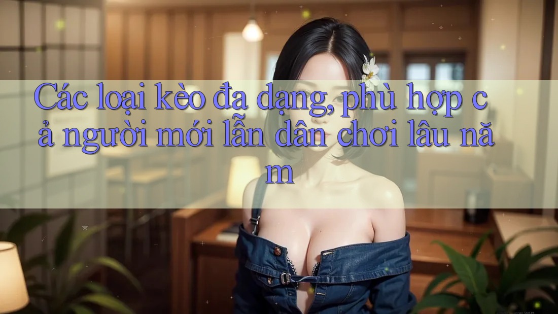 Các loại kèo đa dạng, phù hợp cả người mới lẫn dân chơi lâu năm