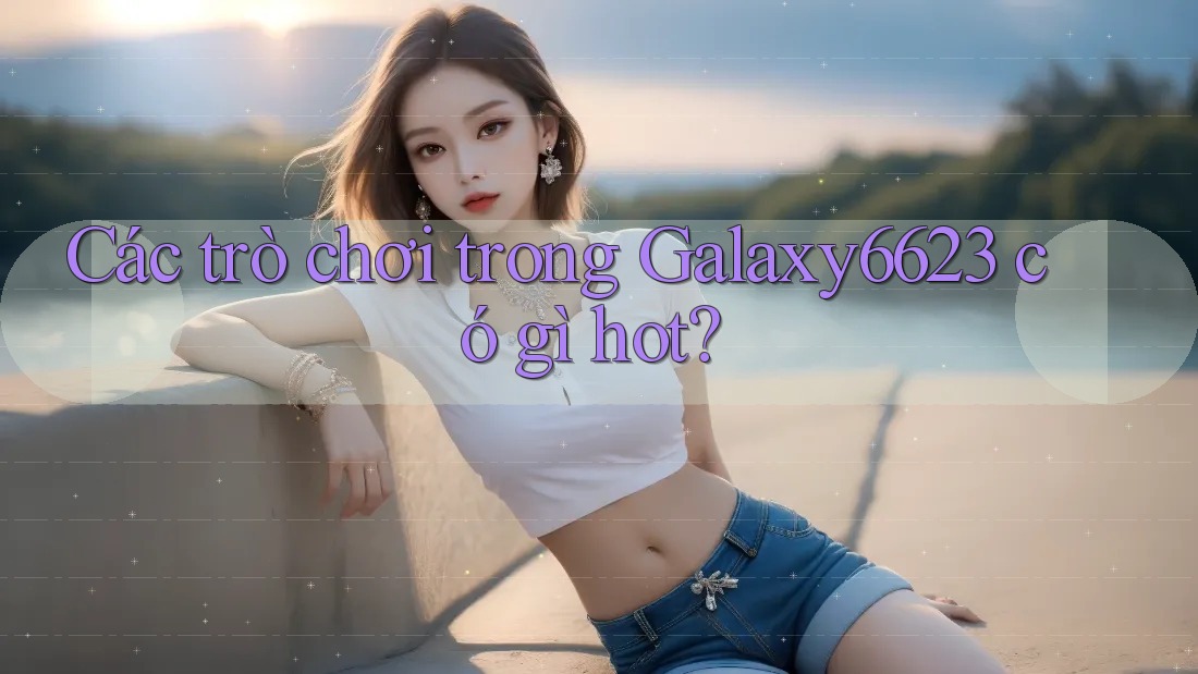 Các trò chơi trong Galaxy6623 có gì hot? Các trò chơi trong Galaxy6623 có gì hot?