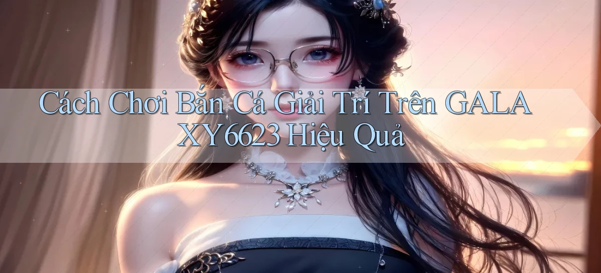 cách chơi bắn cá giải trí trên galaxy6623 hiệu quả