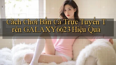 cách chơi bắn cá trực tuyến trên galaxy6623 hiệu quả