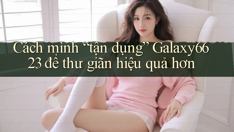 Cách mình “tận dụng” Galaxy6623 để thư giãn hiệu quả hơn Cách mình “tận dụng” Galaxy6623 để thư giãn hiệu quả hơn