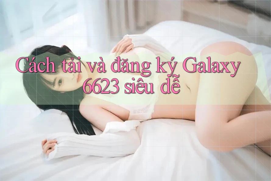 Cách tải và đăng ký Galaxy6623 siêu dễ Cách tải và đăng ký Galaxy6623 siêu dễ