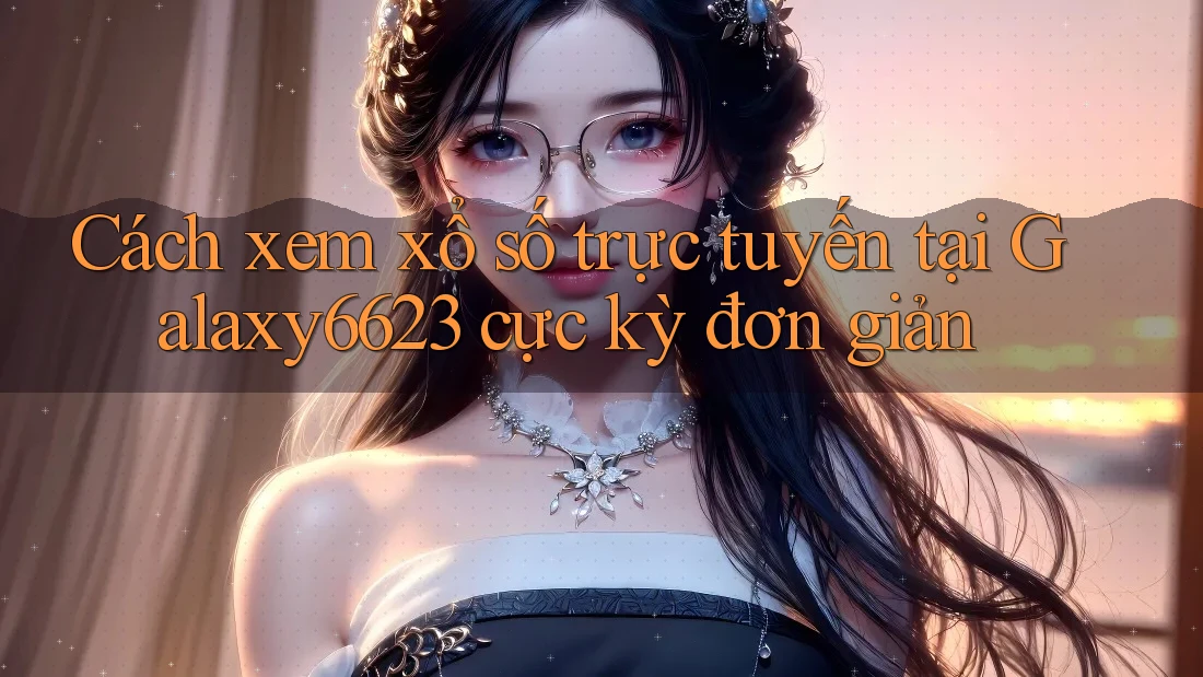 Cách xem xổ số trực tuyến tại Galaxy6623 cực kỳ đơn giản Cách xem xổ số trực tuyến tại Galaxy6623 cực kỳ đơn giản