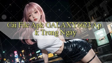 cài file apk galaxy6623 apk trong ngày