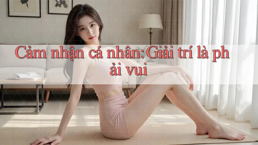 Cảm nhận cá nhân: Giải trí là phải vui Cảm nhận cá nhân: Giải trí là phải vui