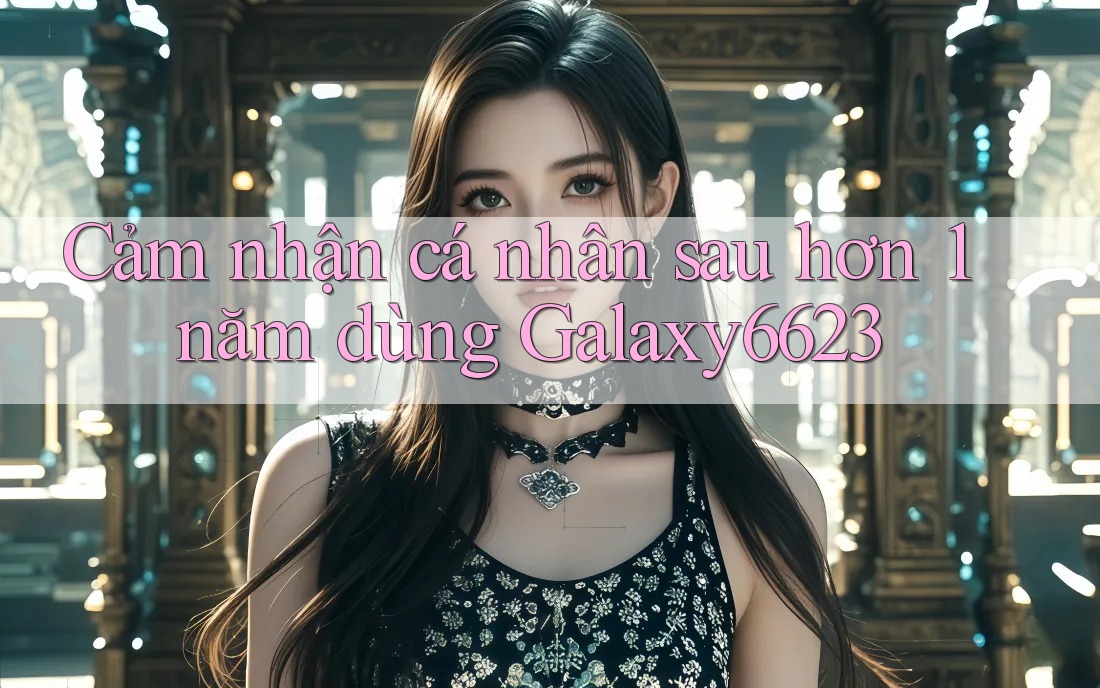 Cảm nhận cá nhân sau hơn 1 năm dùng Galaxy6623 Cảm nhận cá nhân sau hơn 1 năm dùng Galaxy6623