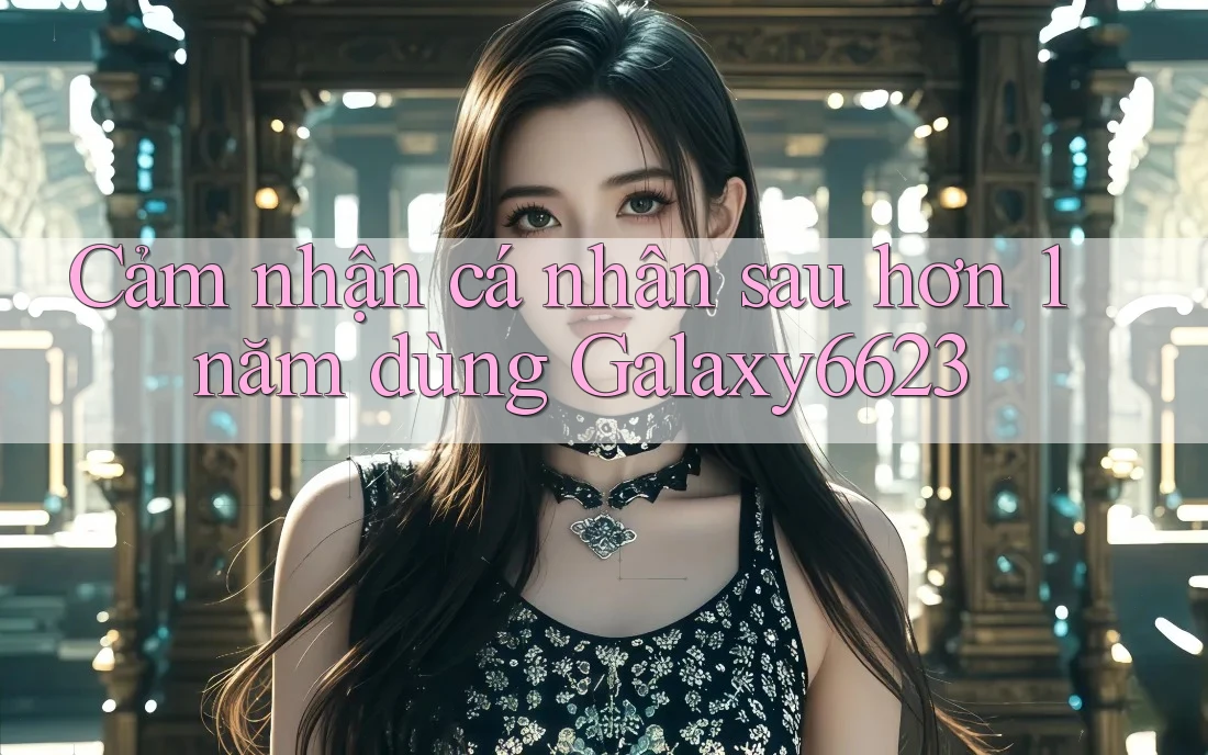 Cảm nhận cá nhân sau hơn 1 năm dùng Galaxy6623 Cảm nhận cá nhân sau hơn 1 năm dùng Galaxy6623