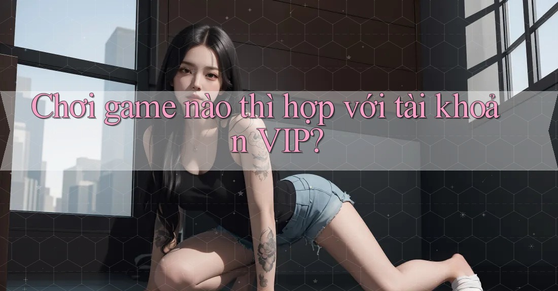 Chơi game nào thì hợp với tài khoản VIP? Chơi game nào thì hợp với tài khoản VIP?