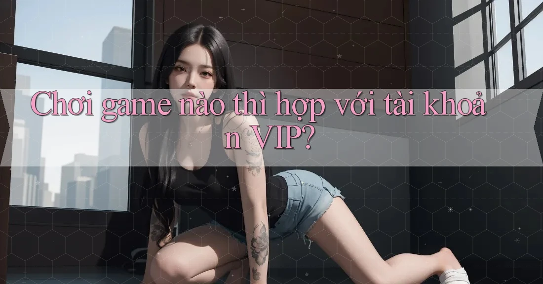 Chơi game nào thì hợp với tài khoản VIP? Chơi game nào thì hợp với tài khoản VIP?