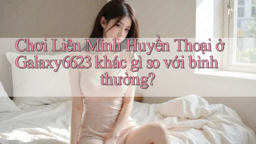 Chơi Liên Minh Huyền Thoại ở Galaxy6623 khác gì so với bình thường? Chơi Liên Minh Huyền Thoại ở Galaxy6623 khác gì so với bình thường?