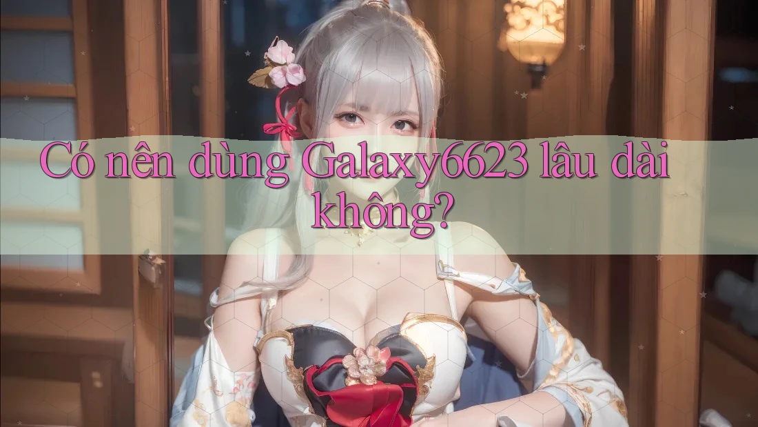 Có nên dùng Galaxy6623 lâu dài không? Có nên dùng Galaxy6623 lâu dài không?
