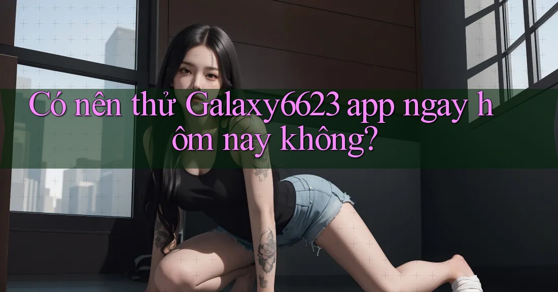 Có nên thử Galaxy6623 app ngay hôm nay không? Có nên thử Galaxy6623 app ngay hôm nay không?