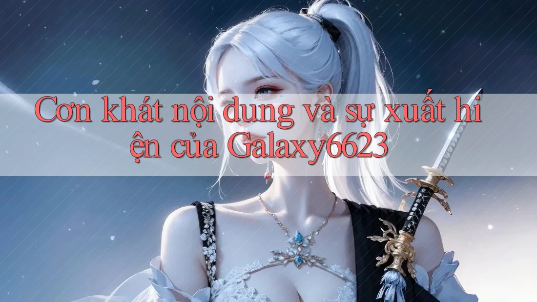 Cơn khát nội dung và sự xuất hiện của Galaxy6623 Cơn khát nội dung và sự xuất hiện của Galaxy6623