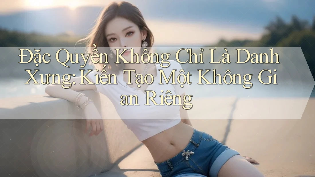 Đặc Quyền Không Chỉ Là Danh Xưng: Kiến Tạo Một Không Gian Riêng Đặc Quyền Không Chỉ Là Danh Xưng: Kiến Tạo Một Không Gian Riêng