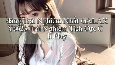 đáng trải nghiệm nhất galaxy6623 trải nghiệm tích cực ch play