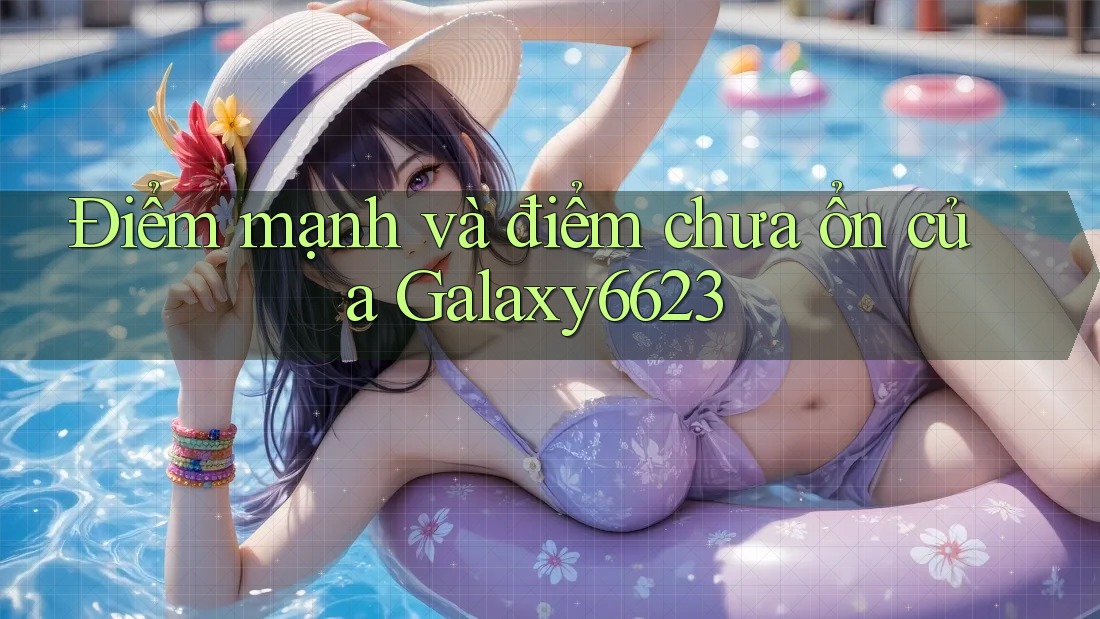 Điểm mạnh và điểm chưa ổn của Galaxy6623 Điểm mạnh và điểm chưa ổn của Galaxy6623