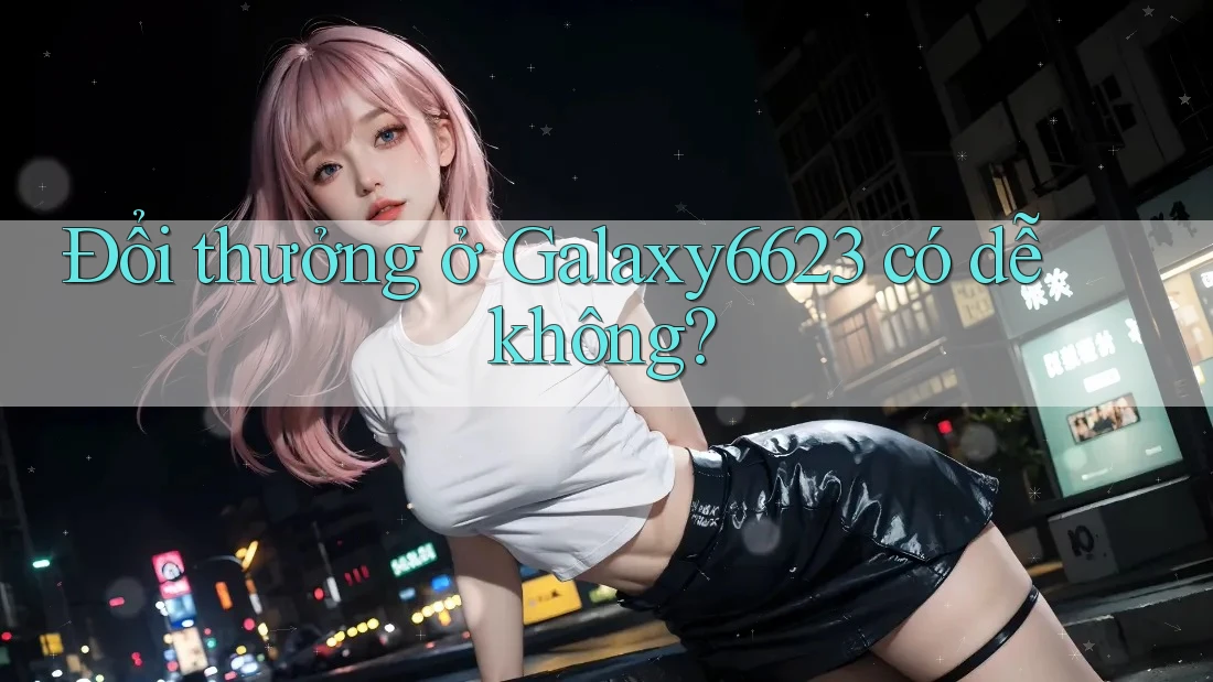 Đổi thưởng ở Galaxy6623 có dễ không? Đổi thưởng ở Galaxy6623 có dễ không?