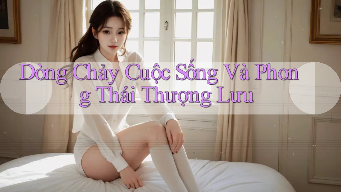 Dòng Chảy Cuộc Sống Và Phong Thái Thượng Lưu Dòng Chảy Cuộc Sống Và Phong Thái Thượng Lưu