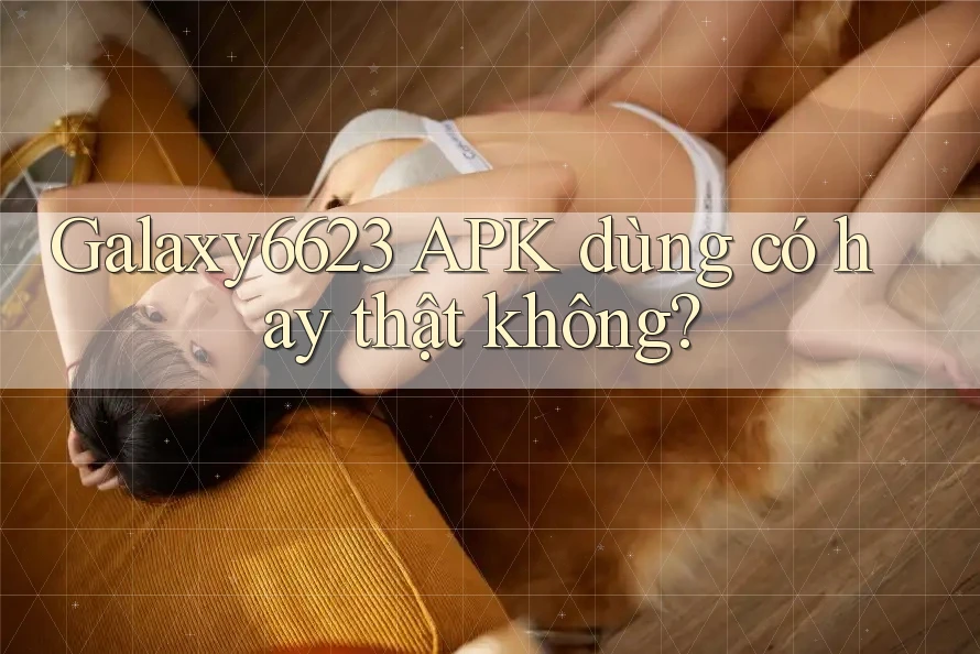Galaxy6623 APK dùng có hay thật không? Galaxy6623 APK dùng có hay thật không?