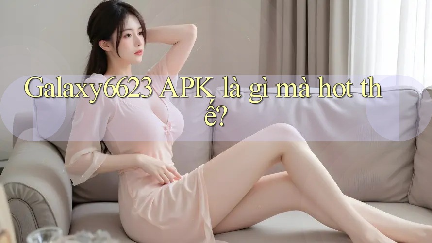 Galaxy6623 APK là gì mà hot thế? Galaxy6623 APK là gì mà hot thế?