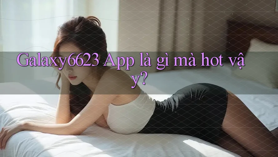 Galaxy6623 App là gì mà hot vậy? Galaxy6623 App là gì mà hot vậy?
