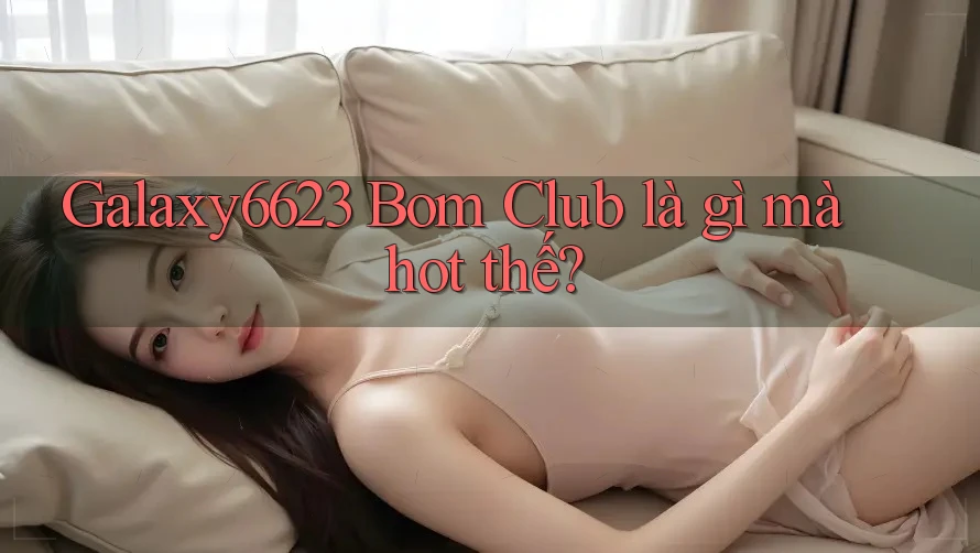 Galaxy6623 Bom Club là gì mà hot thế? Galaxy6623 Bom Club là gì mà hot thế?