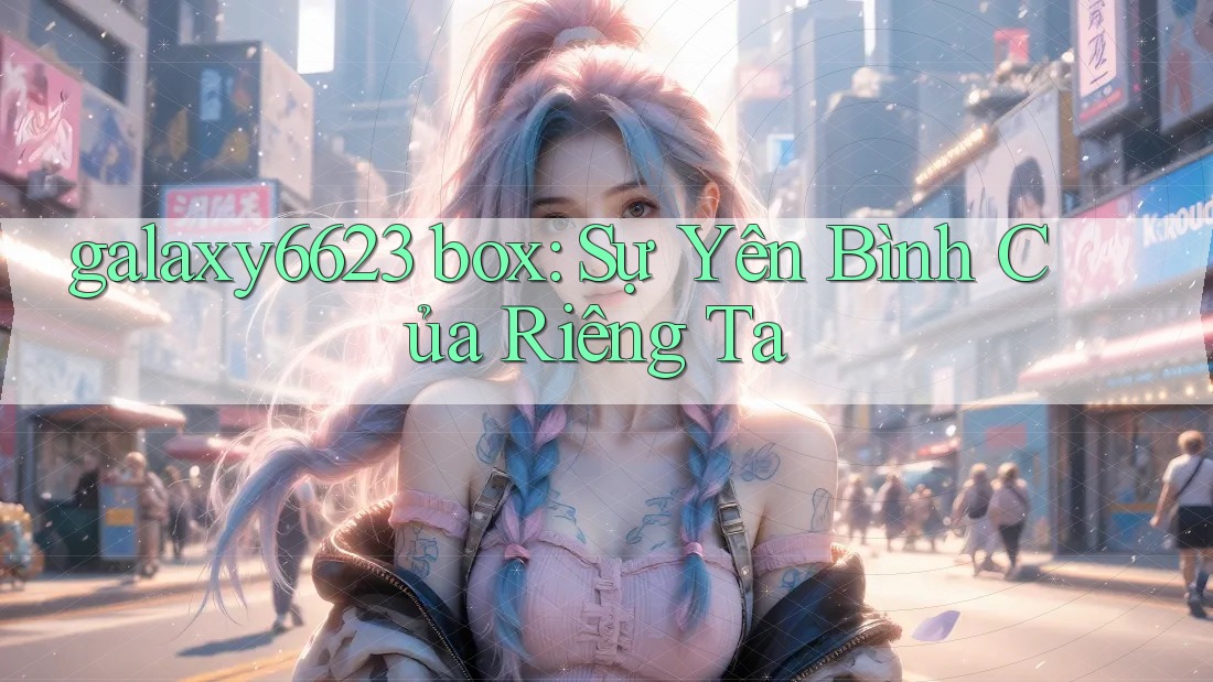 galaxy6623 box: Sự Yên Bình Của Riêng Ta galaxy6623 box: Sự Yên Bình Của Riêng Ta