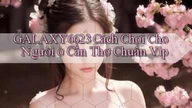 galaxy6623 cách chơi cho người ở Cần Thơ chuẩn vip