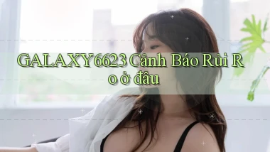 galaxy6623 cảnh báo rủi ro ở đâu