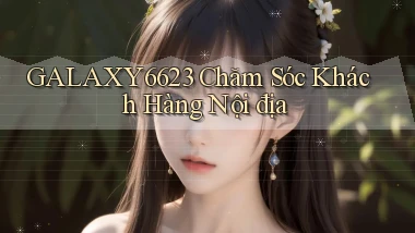 galaxy6623 chăm sóc khách hàng nội địa