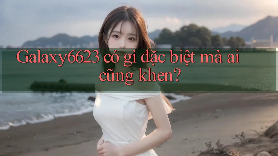 Galaxy6623 có gì đặc biệt mà ai cũng khen? Galaxy6623 có gì đặc biệt mà ai cũng khen?