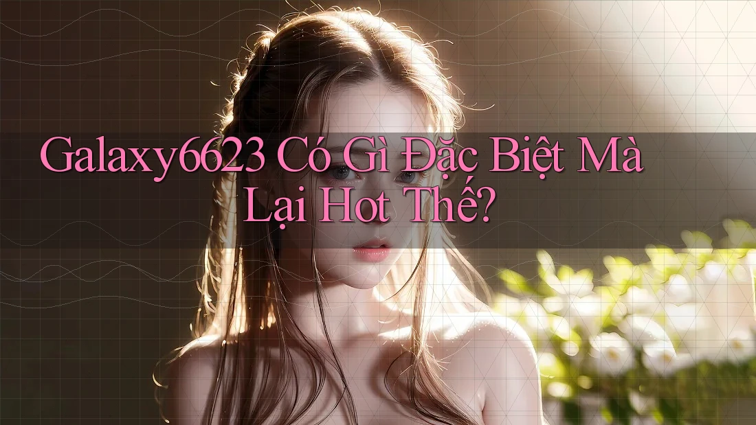 Galaxy6623 Có Gì Đặc Biệt Mà Lại Hot Thế? Galaxy6623 Có Gì Đặc Biệt Mà Lại Hot Thế?