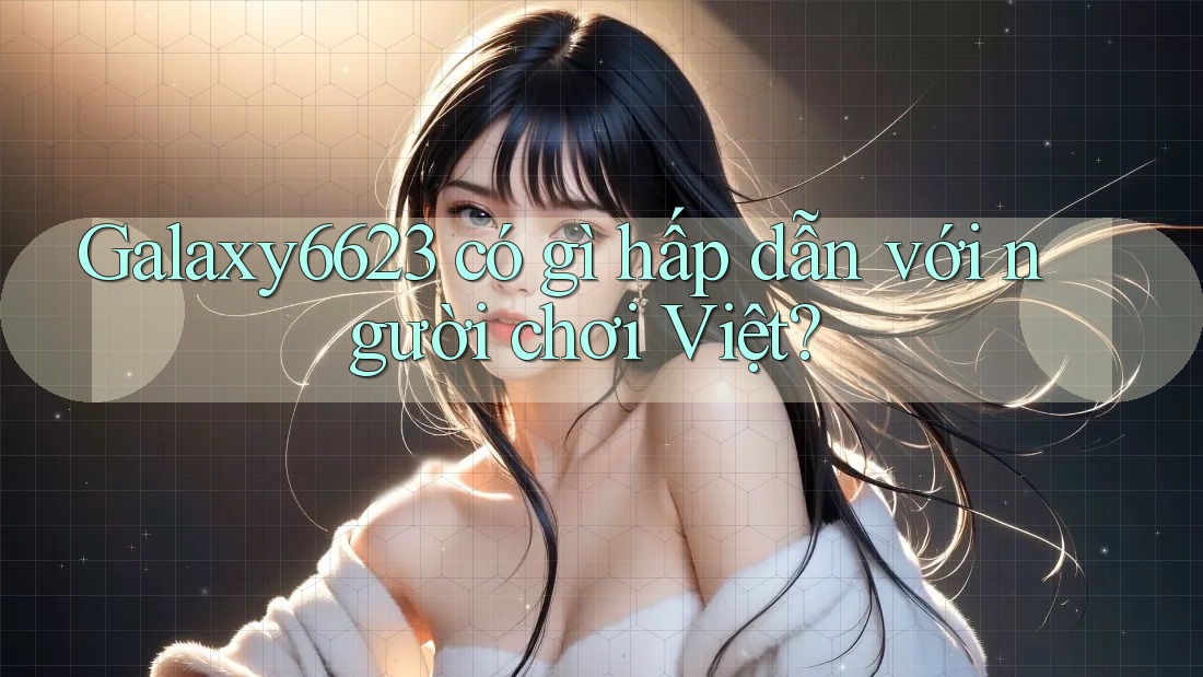 Galaxy6623 có gì hấp dẫn với người chơi Việt? Galaxy6623 có gì hấp dẫn với người chơi Việt?