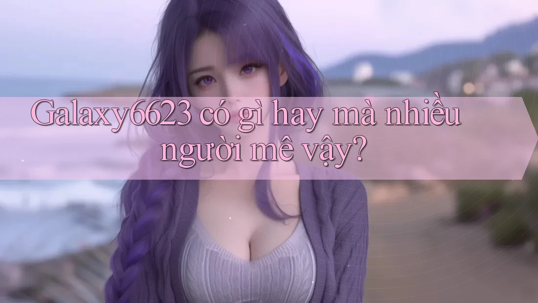 Galaxy6623 có gì hay mà nhiều người mê vậy? Galaxy6623 có gì hay mà nhiều người mê vậy?