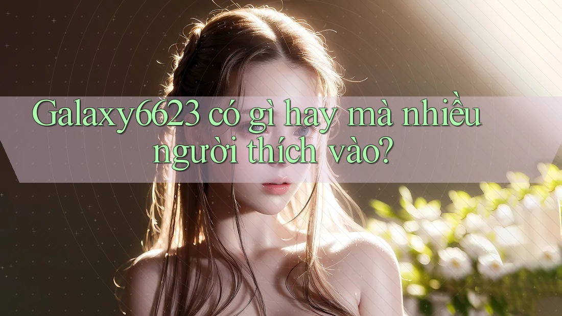 Galaxy6623 có gì hay mà nhiều người thích vào? Galaxy6623 có gì hay mà nhiều người thích vào?