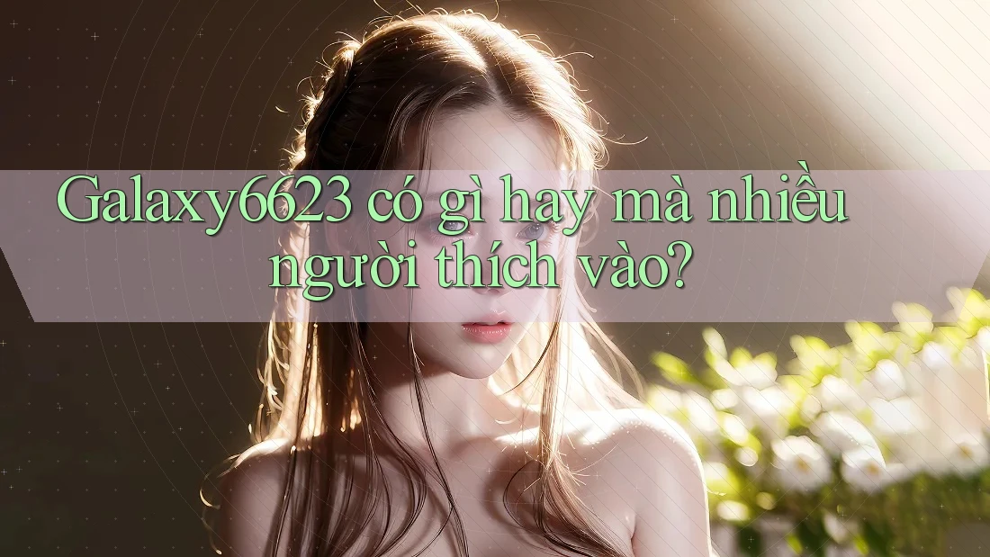Galaxy6623 có gì hay mà nhiều người thích vào? Galaxy6623 có gì hay mà nhiều người thích vào?