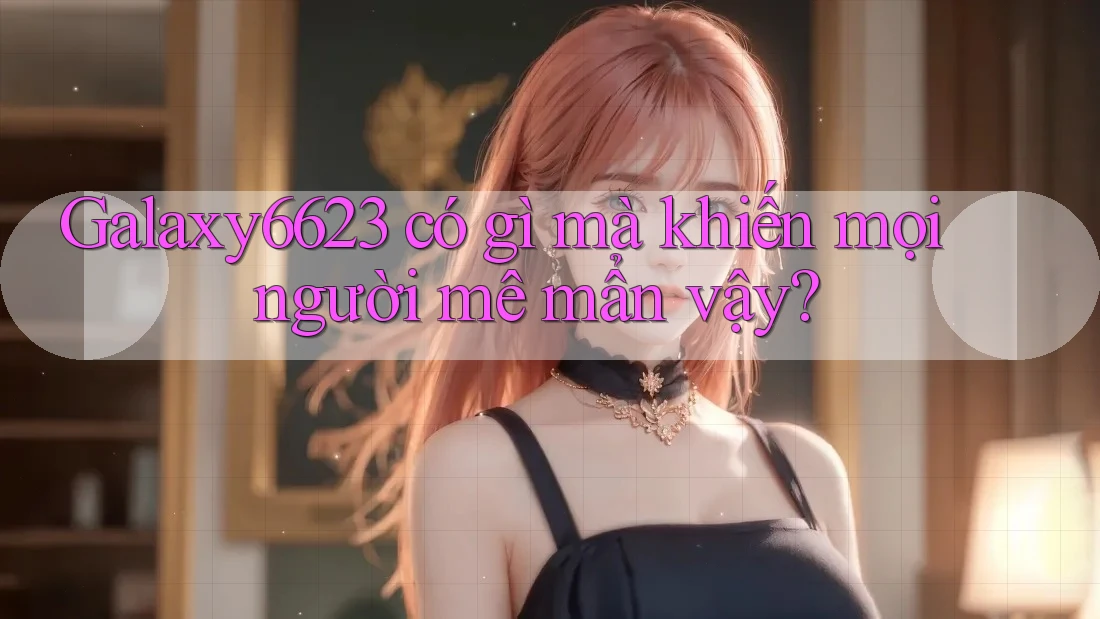 Galaxy6623 có gì mà khiến mọi người mê mẩn vậy? Galaxy6623 có gì mà khiến mọi người mê mẩn vậy?