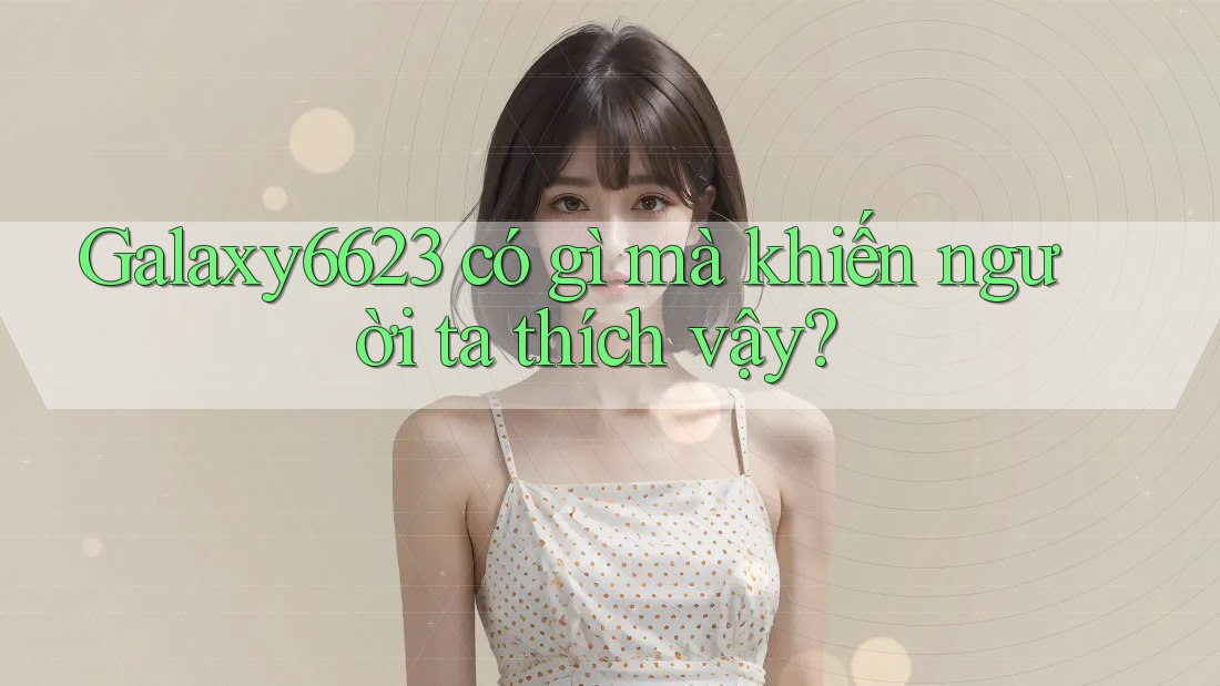 Galaxy6623 có gì mà khiến người ta thích vậy? Galaxy6623 có gì mà khiến người ta thích vậy?