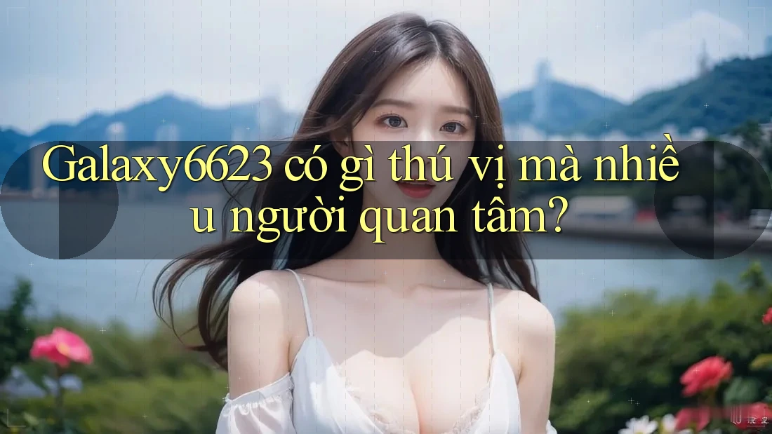 Galaxy6623 có gì thú vị mà nhiều người quan tâm? Galaxy6623 có gì thú vị mà nhiều người quan tâm?