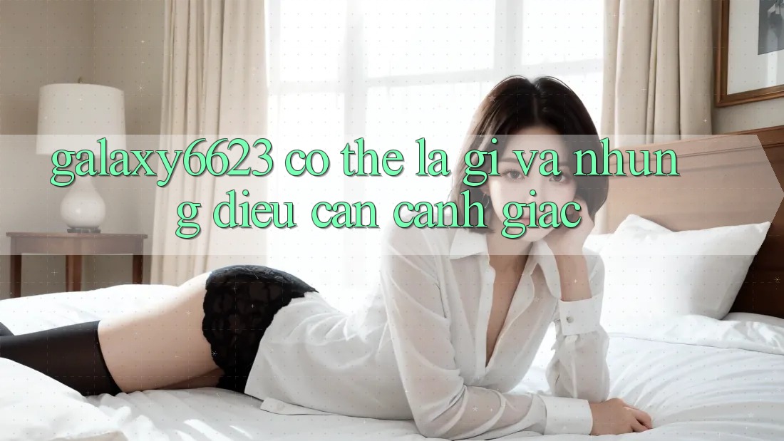 “Galaxy6623” Có Thể Là Gì? Và Những Điều Cần Cảnh Giác “Galaxy6623” Có Thể Là Gì? Và Những Điều Cần Cảnh Giác