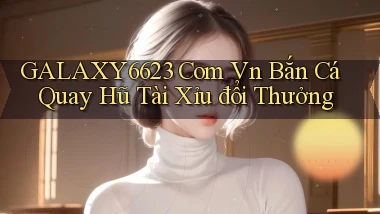 galaxy6623 com vn bắn cá quay hũ tài xỉu đổi thưởng