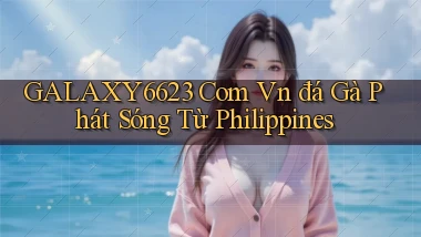 galaxy6623 com vn đá gà phát sóng từ Philippines